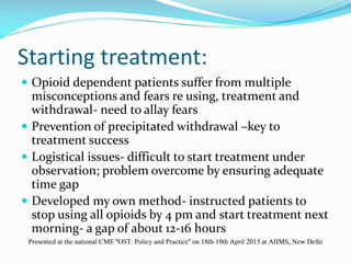 Starting treatment:
 Opioid dependent patients suffer from multiple
misconceptions and fears re using, treatment and
withdrawal- need to allay fears
 Prevention of precipitated withdrawal –key to
treatment success
 Logistical issues- difficult to start treatment under
observation; problem overcome by ensuring adequate
time gap
 Developed my own method- instructed patients to
stop using all opioids by 4 pm and start treatment next
morning- a gap of about 12-16 hours
Presented at the national CME "OST: Policy and Practice" on 18th-19th April 2015 at AIIMS, New Delhi
 