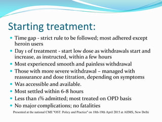 Starting treatment:
 Time gap - strict rule to be followed; most adhered except
heroin users
 Day 1 of treatment - start low dose as withdrawals start and
increase, as instructed, within a few hours
 Most experienced smooth and painless withdrawal
 Those with more severe withdrawal – managed with
reassurance and dose titration, depending on symptoms
 Was accessible and available.
 Most settled within 6-8 hours
 Less than 1% admitted; most treated on OPD basis
 No major complications; no fatalities
Presented at the national CME "OST: Policy and Practice" on 18th-19th April 2015 at AIIMS, New Delhi
 