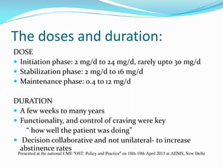 The doses and duration:
DOSE
 Initiation phase: 2 mg/d to 24 mg/d, rarely upto 30 mg/d
 Stabilization phase: 2 mg/d to 16 mg/d
 Maintenance phase: 0.4 to 12 mg/d
DURATION
 A few weeks to many years
 Functionality, and control of craving were key
“ how well the patient was doing”
 Decision collaborative and not unilateral- to increase
abstinence rates
Presented at the national CME "OST: Policy and Practice" on 18th-19th April 2015 at AIIMS, New Delhi
 