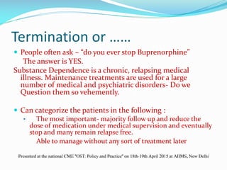 Termination or ……
 People often ask – “do you ever stop Buprenorphine”
The answer is YES.
Substance Dependence is a chronic, relapsing medical
illness. Maintenance treatments are used for a large
number of medical and psychiatric disorders- Do we
Question them so vehemently.
 Can categorize the patients in the following :
• The most important- majority follow up and reduce the
dose of medication under medical supervision and eventually
stop and many remain relapse free.
Able to manage without any sort of treatment later
Presented at the national CME "OST: Policy and Practice" on 18th-19th April 2015 at AIIMS, New Delhi
 