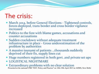 The crisis:
 March 2014, before General Elections - Tightened controls,
forces deployed, trans border and cross border vigilance
increased
 Politics to the fore with blame games, accusations and
counter accusations
 Sudden crackdown without adequate treatment
infrastructure in place - Gross underestimation of the
problem by authorities
 A massive tsunami of patients …thousands suddenly
deprived of their fix, supply lines cut
 Huge numbers registered in both govt. and private set ups
 LOGISTICAL NIGHTMARE
 Extraordinary problems with no clear solution
Presented at the national CME "OST: Policy and Practice" on 18th-19th April 2015 at AIIMS, New Delhi
 