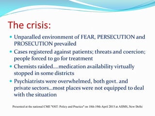 The crisis:
 Unparalled environment of FEAR, PERSECUTION and
PROSECUTION prevailed
 Cases registered against patients; threats and coercion;
people forced to go for treatment
 Chemists raided….medication availability virtually
stopped in some districts
 Psychiatrists were overwhelmed, both govt. and
private sectors…most places were not equipped to deal
with the situation
Presented at the national CME "OST: Policy and Practice" on 18th-19th April 2015 at AIIMS, New Delhi
 