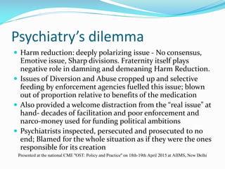 Psychiatry’s dilemma
 Harm reduction: deeply polarizing issue - No consensus,
Emotive issue, Sharp divisions. Fraternity itself plays
negative role in damning and demeaning Harm Reduction.
 Issues of Diversion and Abuse cropped up and selective
feeding by enforcement agencies fuelled this issue; blown
out of proportion relative to benefits of the medication
 Also provided a welcome distraction from the “real issue” at
hand- decades of facilitation and poor enforcement and
narco-money used for funding political ambitions
 Psychiatrists inspected, persecuted and prosecuted to no
end; Blamed for the whole situation as if they were the ones
responsible for its creation
Presented at the national CME "OST: Policy and Practice" on 18th-19th April 2015 at AIIMS, New Delhi
 