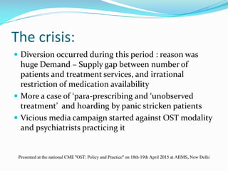 The crisis:
 Diversion occurred during this period : reason was
huge Demand – Supply gap between number of
patients and treatment services, and irrational
restriction of medication availability
 More a case of ‘para-prescribing and ‘unobserved
treatment’ and hoarding by panic stricken patients
 Vicious media campaign started against OST modality
and psychiatrists practicing it
Presented at the national CME "OST: Policy and Practice" on 18th-19th April 2015 at AIIMS, New Delhi
 