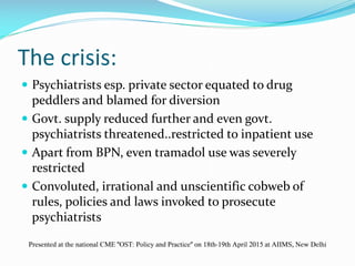 The crisis:
 Psychiatrists esp. private sector equated to drug
peddlers and blamed for diversion
 Govt. supply reduced further and even govt.
psychiatrists threatened..restricted to inpatient use
 Apart from BPN, even tramadol use was severely
restricted
 Convoluted, irrational and unscientific cobweb of
rules, policies and laws invoked to prosecute
psychiatrists
Presented at the national CME "OST: Policy and Practice" on 18th-19th April 2015 at AIIMS, New Delhi
 