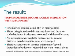 The result:
“BUPRENORPHINE BECAME A GREAT MEDICATION
WITH A BAD PRESS”
 Psychiatrists stopped using BPN in many centres
 Those using it, reduced dispensing doses and duration
such that it was inadequate to control withdrawal/ craving
 No medication was available for treatment. In some
districts, even benzodiazepines were stopped
 There was an aversion towards treatment of opioid
dependence by doctors. Many did not want to treat them
Presented at the national CME "OST: Policy and Practice" on 18th-19th April 2015 at AIIMS, New Delhi
 