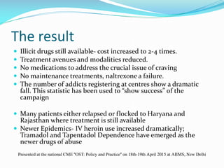 The result
 Illicit drugs still available- cost increased to 2-4 times.
 Treatment avenues and modalities reduced.
 No medications to address the crucial issue of craving
 No maintenance treatments, naltrexone a failure.
 The number of addicts registering at centres show a dramatic
fall. This statistic has been used to “show success” of the
campaign
 Many patients either relapsed or flocked to Haryana and
Rajasthan where treatment is still available
 Newer Epidemics- IV heroin use increased dramatically;
Tramadol and Tapentadol Dependence have emerged as the
newer drugs of abuse
Presented at the national CME "OST: Policy and Practice" on 18th-19th April 2015 at AIIMS, New Delhi
 