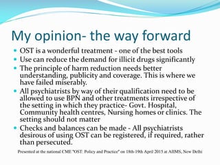 My opinion- the way forward
 OST is a wonderful treatment - one of the best tools
 Use can reduce the demand for illicit drugs significantly
 The principle of harm reduction needs better
understanding, publicity and coverage. This is where we
have failed miserably.
 All psychiatrists by way of their qualification need to be
allowed to use BPN and other treatments irrespective of
the setting in which they practice- Govt. Hospital,
Community health centres, Nursing homes or clinics. The
setting should not matter
 Checks and balances can be made - All psychiatrists
desirous of using OST can be registered, if required, rather
than persecuted.
Presented at the national CME "OST: Policy and Practice" on 18th-19th April 2015 at AIIMS, New Delhi
 