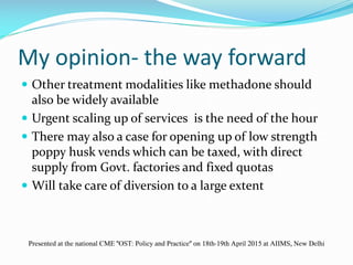 My opinion- the way forward
 Other treatment modalities like methadone should
also be widely available
 Urgent scaling up of services is the need of the hour
 There may also a case for opening up of low strength
poppy husk vends which can be taxed, with direct
supply from Govt. factories and fixed quotas
 Will take care of diversion to a large extent
Presented at the national CME "OST: Policy and Practice" on 18th-19th April 2015 at AIIMS, New Delhi
 