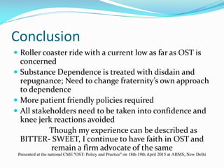 Conclusion
 Roller coaster ride with a current low as far as OST is
concerned
 Substance Dependence is treated with disdain and
repugnance; Need to change fraternity’s own approach
to dependence
 More patient friendly policies required
 All stakeholders need to be taken into confidence and
knee jerk reactions avoided
Though my experience can be described as
BITTER- SWEET, I continue to have faith in OST and
remain a firm advocate of the same
Presented at the national CME "OST: Policy and Practice" on 18th-19th April 2015 at AIIMS, New Delhi
 