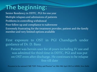 Senior Residency in DDTC, PGI for one year
Multiple relapses and admissions of patients
Problems in controlling withdrawal
Poor follow up and compliance to naltrexone
Extremely frustrating for the treatment provider, patient and the family
member and very limited options available
First exposure to OST in PGI Chandigarh under
guidance of Dr. D. Basu
Patient was heroin user for 18 years including IV use and
was admitted for third time in DDTC, PGI and was put
on OST even after discharge. He continues to be relapse
free till date
Presented at the national CME "OST: Policy and Practice" on 18th-19th April 2015 at AIIMS, New Delhi
 