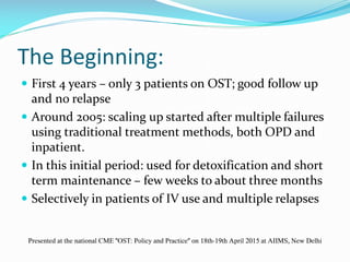 The Beginning:
 First 4 years – only 3 patients on OST; good follow up
and no relapse
 Around 2005: scaling up started after multiple failures
using traditional treatment methods, both OPD and
inpatient.
 In this initial period: used for detoxification and short
term maintenance – few weeks to about three months
 Selectively in patients of IV use and multiple relapses
Presented at the national CME "OST: Policy and Practice" on 18th-19th April 2015 at AIIMS, New Delhi
 