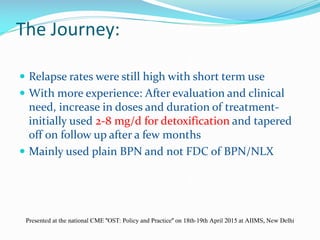 The Journey:
 Relapse rates were still high with short term use
 With more experience: After evaluation and clinical
need, increase in doses and duration of treatment-
initially used 2-8 mg/d for detoxification and tapered
off on follow up after a few months
 Mainly used plain BPN and not FDC of BPN/NLX
Presented at the national CME "OST: Policy and Practice" on 18th-19th April 2015 at AIIMS, New Delhi
 