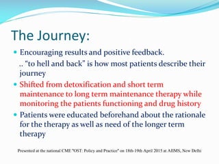 The Journey:
 Encouraging results and positive feedback.
.. “to hell and back” is how most patients describe their
journey
 Shifted from detoxification and short term
maintenance to long term maintenance therapy while
monitoring the patients functioning and drug history
 Patients were educated beforehand about the rationale
for the therapy as well as need of the longer term
therapy
Presented at the national CME "OST: Policy and Practice" on 18th-19th April 2015 at AIIMS, New Delhi
 