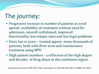 The journey:
 Progressive increase in number of patients as word
spread- availability of treatment without need for
admission, smooth withdrawal, improved
functionality, less relapse rates and less legal problems
 Since last 10 years – treated approx. many thousands of
patients, both with short term and maintenance
treatment using BPN
 High patient numbers - a reflection of the high degree
and decades of drug abuse in the catchment region
Presented at the national CME "OST: Policy and Practice" on 18th-19th April 2015 at AIIMS, New Delhi
 