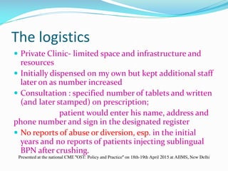The logistics
 Private Clinic- limited space and infrastructure and
resources
 Initially dispensed on my own but kept additional staff
later on as number increased
 Consultation : specified number of tablets and written
(and later stamped) on prescription;
patient would enter his name, address and
phone number and sign in the designated register
 No reports of abuse or diversion, esp. in the initial
years and no reports of patients injecting sublingual
BPN after crushing.
Presented at the national CME "OST: Policy and Practice" on 18th-19th April 2015 at AIIMS, New Delhi
 