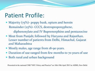 Patient Profile:
 Majority (75%)- poppy husk, opium and heroin
Remainder (25%)- CCCS, dextropropoxyphene,
diphenoxylate and IV Buprenorphine and pentazocine
 Most from Punjab; followed by Haryana and Rajasthan.
Lesser number of patients from Delhi, Himachal, Gujarat
and Maharashtra
 Mostly males, age range from 18-90 years.
 Duration of use ranged from few months to 70 years of use
 Both rural and urban background
Presented at the national CME "OST: Policy and Practice" on 18th-19th April 2015 at AIIMS, New Delhi
 