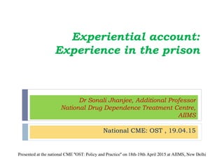 Dr Sonali Jhanjee, Additional Professor
National Drug Dependence Treatment Centre,
AIIMS
National CME: OST , 19.04.15
Experiential account:
Experience in the prison
Presented at the national CME "OST: Policy and Practice" on 18th-19th April 2015 at AIIMS, New Delhi
 