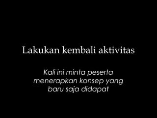 Lakukan kembali aktivitas
Kali ini minta peserta
menerapkan konsep yang
baru saja didapat
 