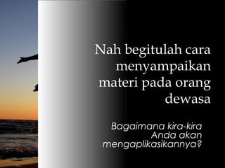 Nah begitulah cara
menyampaikan
materi pada orang
dewasa
Bagaimana kira-kira
Anda akan
mengaplikasikannya?
 