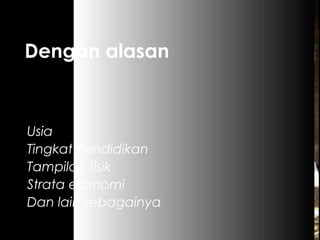 Dengan alasan
Usia
Tingkat Pendidikan
Tampilan fisik
Strata ekonomi
Dan lain sebagainya
 