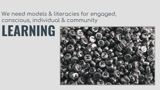 We need models & literacies for engaged,
conscious, individual & community
LEARNING
 