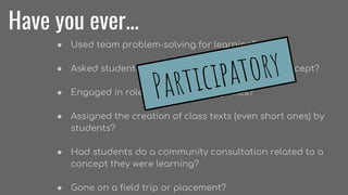 Have you ever...
● Used team problem-solving for learning?
● Asked students to build something to learn a concept?
● Engaged in role plays or improv games?
● Assigned the creation of class texts (even short ones) by
students?
● Had students do a community consultation related to a
concept they were learning?
● Gone on a field trip or placement?
Participatory
 