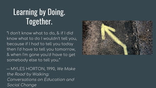 Learning by Doing.
Together.
“I don't know what to do, & if I did
know what to do I wouldn't tell you,
because if I had to tell you today
then I'd have to tell you tomorrow,
& when I'm gone you'd have to get
somebody else to tell you.”
― MYLES HORTON, 1990, We Make
the Road by Walking:
Conversations on Education and
Social Change
 