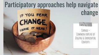 Participatory approaches help navigate
change
Change =
Common feature of
Digital & Experiential
Contexts
 