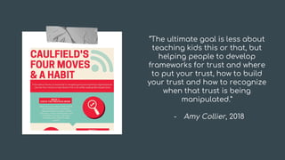 “The ultimate goal is less about
teaching kids this or that, but
helping people to develop
frameworks for trust and where
to put your trust, how to build
your trust and how to recognize
when that trust is being
manipulated.”
- Amy Collier, 2018
Tip
 