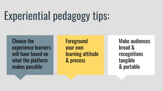 Experiential pedagogy tips:
Make audiences
broad &
recognitions
tangible
& portable
Choose the
experience learners
will have based on
what the platform
makes possible
Foreground
your own
learning attitude
& process
 
