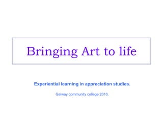 Bringing Art to life Experiential learning in appreciation studies. Galway community college 2010. 