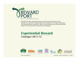 RewardPort provides marketing solutions to over 250, top corporates from various
                    industries, (i.e. Automation, Banking, FMCG, Pharma, Media, etc.). Through strong research
                    and collective expertise, we guide our clients in ways to help them stay connected with their
                    people. Be it their Customers, Channel Partners or Employees.




                    Experiential Reward
                    Catalogue 2011-12




www.rewardport.in   www.rewardport.in
                          Experiential Reward - Catalogue 2011-12                    Mumbai Delhi Bengaluru Dubai
                                                                                       Mumbai Delhi Bengaluru Dubai
 