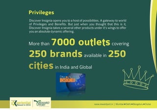 www.rewardport.in | Mumbai Delhi Bengaluru DubaiReward in 2016
Try out this
Discover Insignia opens you to a host of possibilities. A gateway to world
of Privileges and Benefits. But just when you thought that this is it,
Discover Insignia takes a several other products under it's wings to offer
youanabsolutedynamicoffering.
More than covering
available in
in India and Global
Privileges
Discover Insignia
 