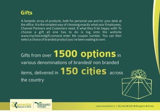 www.rewardport.in | Mumbai Delhi Bengaluru DubaiReward in 2016
Try out this
Gifts
A fantastic array of products, both for personal use and for your desk at
the office. It is the simplest way of choosing exactly what your Employees,
Channel Partners and Customers need, & what they’ll be happy with! To
choose a gift all one has to do is log onto the website
www.mychoiceofgift.comand enter the coupon number. You can then
selectachoiceofbrandedproductyou’vebeenwaitingtoown.
Gifts from over in
various denominations of branded/ non branded
items, delivered in across
the country
 