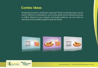 www.rewardport.in | Mumbai Delhi Bengaluru DubaiReward in 2016
Try out this
Combo Ideas
Double the incentive, double the response! These Combo Vouchers can be
used in different combinations, such as the latest movie followed by pizza
or coffee. Based on your program and target audience, we can come up
withideasmostsuitabletogetthedesiredresults.
Movie + Coffee Movie + Pizza Pizza + Coffee
 