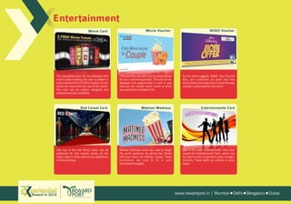 EntertainmentEntertainment
Red Carpet Card Matinee Madness Entertainments Card
This specialized card can be preloaded with
movie codes enabling the user to redeem it
over a period of 6/12/18/24 months, for any
movie any show and any city of his choice.
The card can be custom designed and
loaded as per your suitability.
This top of the line Movie Card, can be
redeemed for any movies across all the
major cities in India without any restrictions
on show timings.
This one time use card, can be personalized
for your customers/partners. The card can be
designed and programmed in such a way
that you can choose which movie or show
you want them to redeem it for.
Matinee Madness cards can used to target
the youth audience, by giving free tickets
with your brand, for matinee shows. These
promotions are sure to fit in your
promotional budgets.
As the name suggests, BOGO, Buy One Get
One, your customers are given one Free
movie ticket once they book a show through
a portal, customized for your brand.
Life is Fun with Entertainment! Give your
people the Entertainment Card, which can
be used for entry to premium pubs, lounges,
concerts. These cards can activity or value
based.
Movie Voucher BOGO VoucherMovie Card
www.rewardport.in | Mumbai Delhi Bengaluru DubaiReward in 2016
Try out this
 