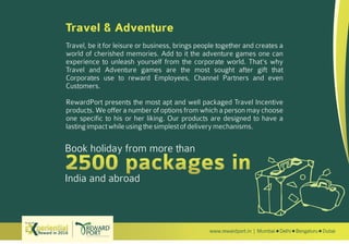 www.rewardport.in | Mumbai Delhi Bengaluru DubaiReward in 2016
Try out this
Travel & Adventure
Travel, be it for leisure or business, brings people together and creates a
world of cherished memories. Add to it the adventure games one can
experience to unleash yourself from the corporate world. That's why
Travel and Adventure games are the most sought after gift that
Corporates use to reward Employees, Channel Partners and even
Customers.
RewardPort presents the most apt and well packaged Travel Incentive
products. We offer a number of options from which a person may choose
one specific to his or her liking. Our products are designed to have a
lastingimpactwhileusingthesimplestofdeliverymechanisms.
Book holiday from more than
India and abroad
 