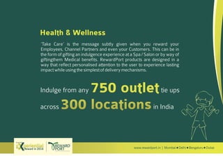 www.rewardport.in | Mumbai Delhi Bengaluru DubaiReward in 2016
Try out this
Health & Wellness
‘Take Care’ is the message subtly given when you reward your
Employees, Channel Partners and even your Customers. This can be in
the form of gifting an indulgence experience at a Spa / Salon or by way of
giftingthem Medical benefits. RewardPort products are designed in a
way that reflect personalised attention to the user to experience lasting
impactwhileusingthesimplestofdeliverymechanisms.
Indulge from any tie ups
across in India
 