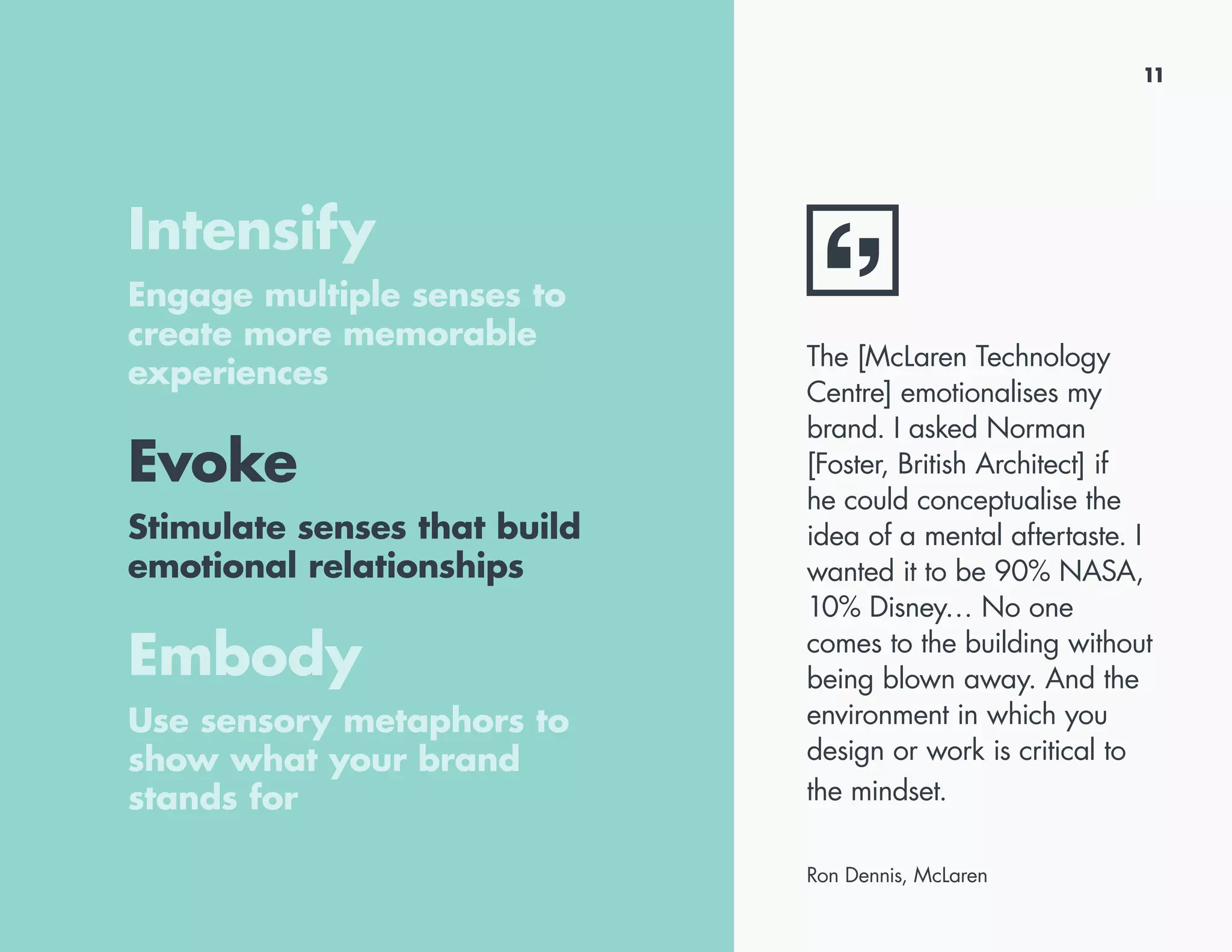 11
Intensify
Engage multiple senses to
create more memorable
experiences
Evoke
Stimulate senses that build
emotional relationships
Embody
Use sensory metaphors to
show what your brand
stands for
The [McLaren Technology
Centre] emotionalises my
brand. I asked Norman
[Foster, British Architect] if
he could conceptualise the
idea of a mental aftertaste. I
wanted it to be 90% NASA,
10% Disney… No one
comes to the building without
being blown away. And the
environment in which you
design or work is critical to
the mindset.
Ron Dennis, McLaren
 