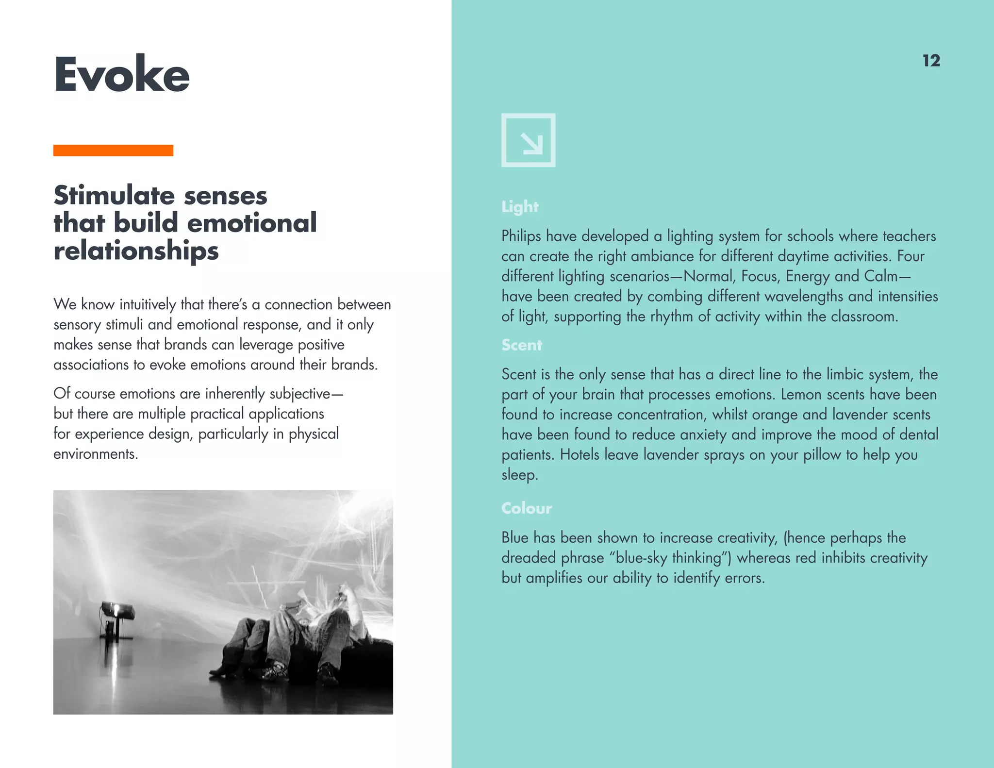 Evoke
Stimulate senses
that build emotional
relationships
We know intuitively that there’s a connection between
sensory stimuli and emotional response, and it only
makes sense that brands can leverage positive
associations to evoke emotions around their brands.
Of course emotions are inherently subjective—
but there are multiple practical applications
for experience design, particularly in physical
environments.
Light
Philips have developed a lighting system for schools where teachers
can create the right ambiance for different daytime activities. Four
different lighting scenarios—Normal, Focus, Energy and Calm—
have been created by combing different wavelengths and intensities
of light, supporting the rhythm of activity within the classroom.
Scent
Scent is the only sense that has a direct line to the limbic system, the
part of your brain that processes emotions. Lemon scents have been
found to increase concentration, whilst orange and lavender scents
have been found to reduce anxiety and improve the mood of dental
patients. Hotels leave lavender sprays on your pillow to help you
sleep.
Colour
Blue has been shown to increase creativity, (hence perhaps the
dreaded phrase “blue-sky thinking”) whereas red inhibits creativity
but amplifies our ability to identify errors.
12
 