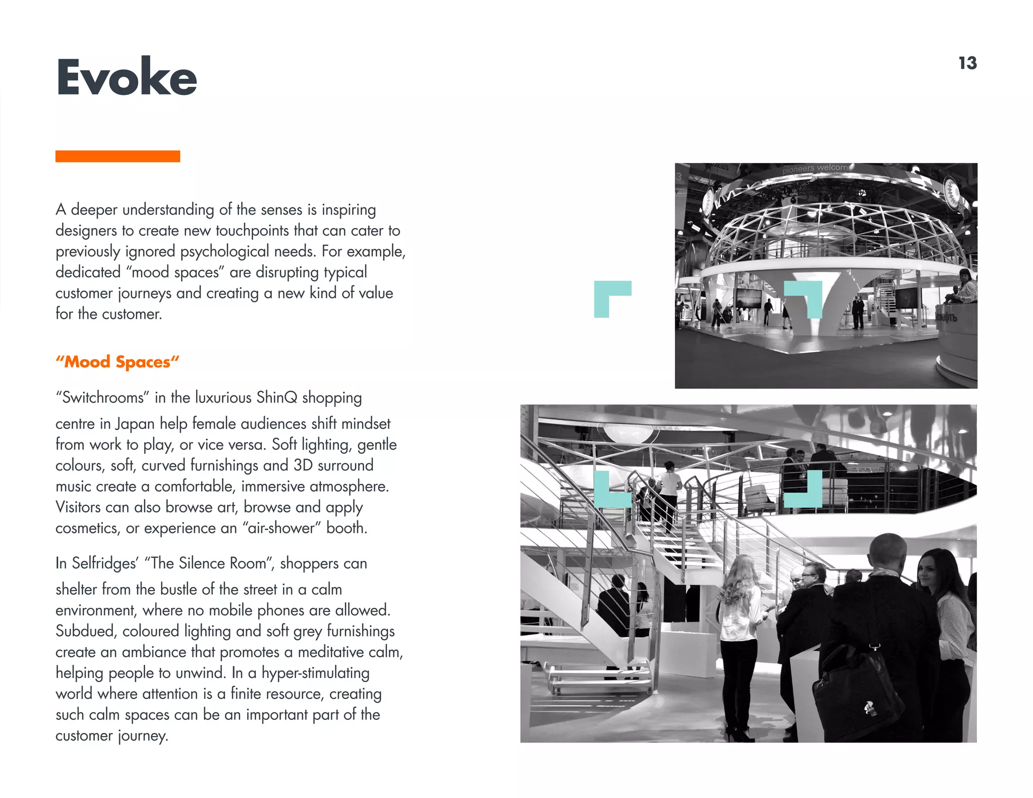 Evoke
A deeper understanding of the senses is inspiring
designers to create new touchpoints that can cater to
previously ignored psychological needs. For example,
dedicated “mood spaces” are disrupting typical
customer journeys and creating a new kind of value
for the customer.
“Mood Spaces“
“Switchrooms” in the luxurious ShinQ shopping
centre in Japan help female audiences shift mindset
from work to play, or vice versa. Soft lighting, gentle
colours, soft, curved furnishings and 3D surround
music create a comfortable, immersive atmosphere.
Visitors can also browse art, browse and apply
cosmetics, or experience an “air-shower” booth.
In Selfridges’ “The Silence Room”, shoppers can
shelter from the bustle of the street in a calm
environment, where no mobile phones are allowed.
Subdued, coloured lighting and soft grey furnishings
create an ambiance that promotes a meditative calm,
helping people to unwind. In a hyper-stimulating
world where attention is a finite resource, creating
such calm spaces can be an important part of the
customer journey.
13
 