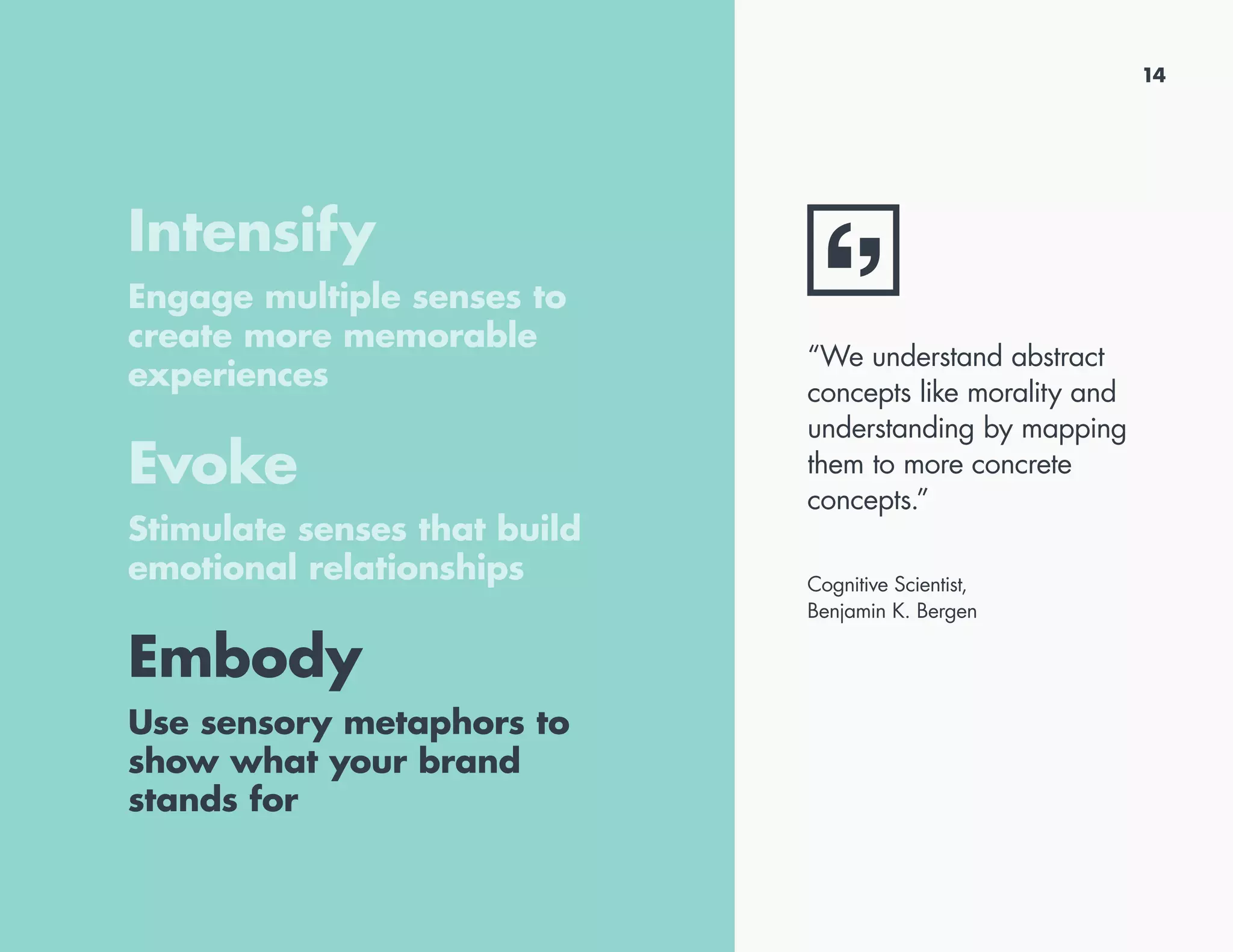 Intensify
Engage multiple senses to
create more memorable
experiences
Evoke
Stimulate senses that build
emotional relationships
Embody
Use sensory metaphors to
show what your brand
stands for
“We understand abstract
concepts like morality and
understanding by mapping
them to more concrete
concepts.”
Cognitive Scientist,
Benjamin K. Bergen
14
 
