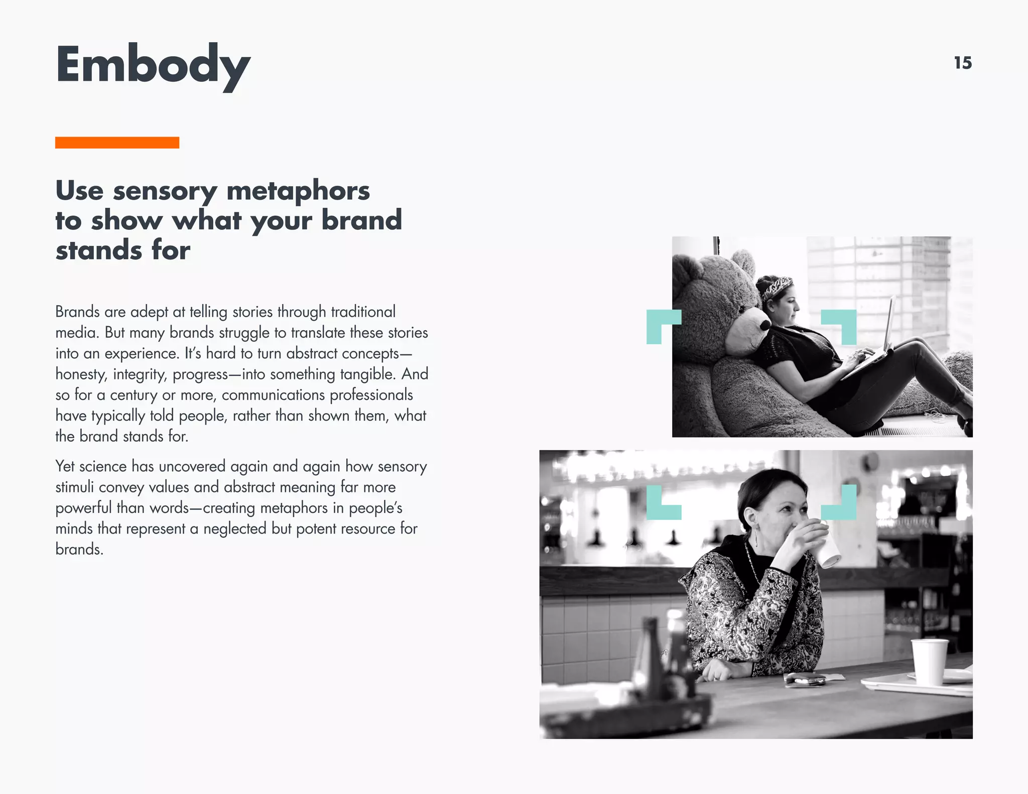 Embody
Use sensory metaphors
to show what your brand
stands for
Brands are adept at telling stories through traditional
media. But many brands struggle to translate these stories
into an experience. It’s hard to turn abstract concepts—
honesty, integrity, progress—into something tangible. And
so for a century or more, communications professionals
have typically told people, rather than shown them, what
the brand stands for.
Yet science has uncovered again and again how sensory
stimuli convey values and abstract meaning far more
powerful than words—creating metaphors in people’s
minds that represent a neglected but potent resource for
brands.
15
 