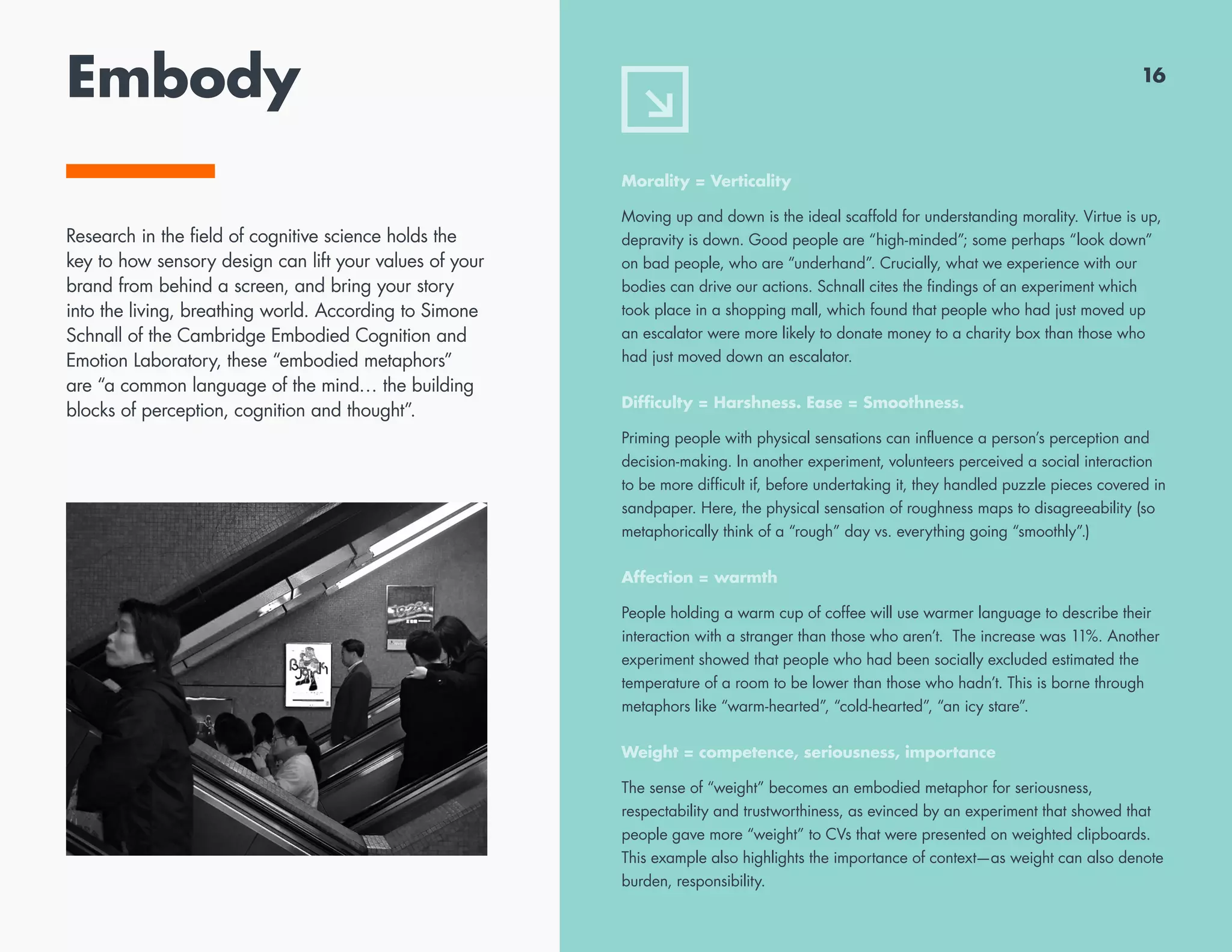 Embody
Morality = Verticality
Moving up and down is the ideal scaffold for understanding morality. Virtue is up,
depravity is down. Good people are “high-minded”; some perhaps “look down”
on bad people, who are “underhand”. Crucially, what we experience with our
bodies can drive our actions. Schnall cites the findings of an experiment which
took place in a shopping mall, which found that people who had just moved up
an escalator were more likely to donate money to a charity box than those who
had just moved down an escalator.
Difficulty = Harshness. Ease = Smoothness.
Priming people with physical sensations can influence a person’s perception and
decision-making. In another experiment, volunteers perceived a social interaction
to be more difficult if, before undertaking it, they handled puzzle pieces covered in
sandpaper. Here, the physical sensation of roughness maps to disagreeability (so
metaphorically think of a “rough” day vs. everything going “smoothly”.)
Affection = warmth
People holding a warm cup of coffee will use warmer language to describe their
interaction with a stranger than those who aren’t. The increase was 11%. Another
experiment showed that people who had been socially excluded estimated the
temperature of a room to be lower than those who hadn’t. This is borne through
metaphors like “warm-hearted”, “cold-hearted”, “an icy stare”.
Weight = competence, seriousness, importance
The sense of “weight” becomes an embodied metaphor for seriousness,
respectability and trustworthiness, as evinced by an experiment that showed that
people gave more “weight” to CVs that were presented on weighted clipboards.
This example also highlights the importance of context—as weight can also denote
burden, responsibility.
16
Research in the field of cognitive science holds the
key to how sensory design can lift your values of your
brand from behind a screen, and bring your story
into the living, breathing world. According to Simone
Schnall of the Cambridge Embodied Cognition and
Emotion Laboratory, these “embodied metaphors”
are “a common language of the mind… the building
blocks of perception, cognition and thought”.
 