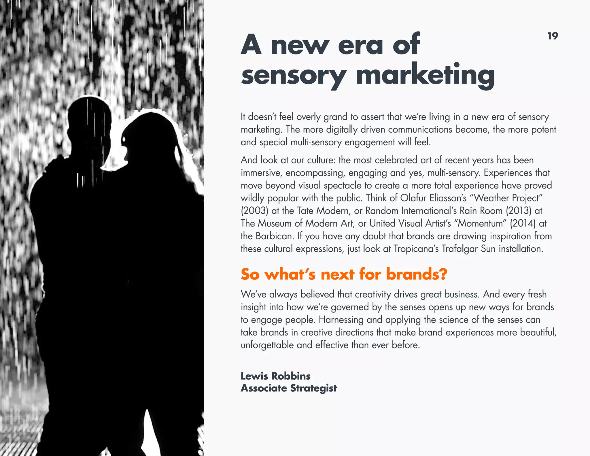 19
A new era of
sensory marketing
It doesn’t feel overly grand to assert that we’re living in a new era of sensory
marketing. The more digitally driven communications become, the more potent
and special multi-sensory engagement will feel.
And look at our culture: the most celebrated art of recent years has been
immersive, encompassing, engaging and yes, multi-sensory. Experiences that
move beyond visual spectacle to create a more total experience have proved
wildly popular with the public. Think of Olafur Eliasson’s “Weather Project”
(2003) at the Tate Modern, or Random International’s Rain Room (2013) at
The Museum of Modern Art, or United Visual Artist’s “Momentum” (2014) at
the Barbican. If you have any doubt that brands are drawing inspiration from
these cultural expressions, just look at Tropicana’s Trafalgar Sun installation.
So what’s next for brands?
We’ve always believed that creativity drives great business. And every fresh
insight into how we’re governed by the senses opens up new ways for brands
to engage people. Harnessing and applying the science of the senses can
take brands in creative directions that make brand experiences more beautiful,
unforgettable and effective than ever before.
Lewis Robbins
Associate Strategist
 
