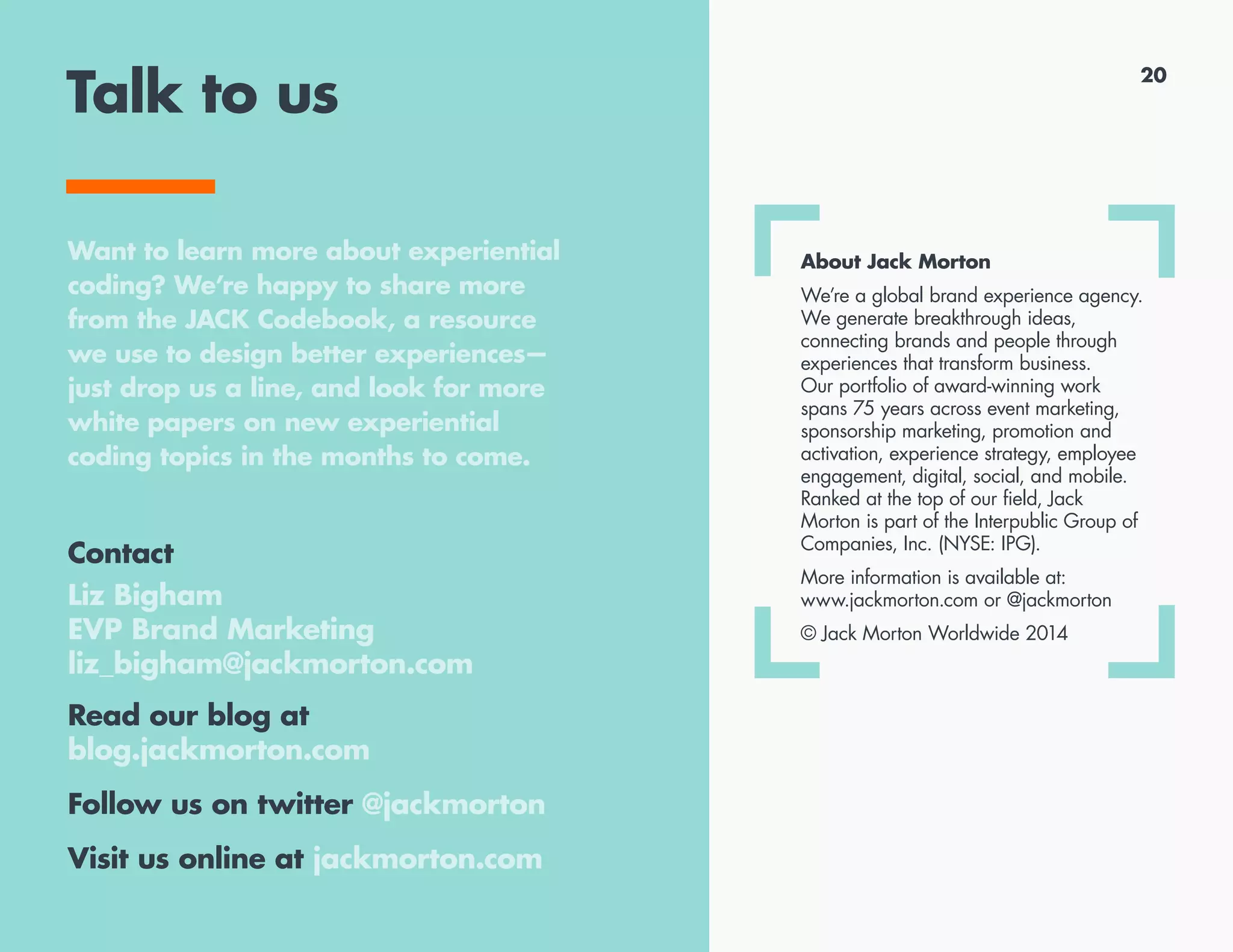 Talk to us
Contact
Melinda Lindland
SVP, New Business and
Group Account Director
melinda_lindland@jackmorton.com
Read our blog at
blog.jackmorton.com
Follow us on twitter @jackmorton
Visit us online at jackmorton.com
About Jack Morton
We’re a global brand experience agency.
We generate breakthrough ideas,
connecting brands and people through
experiences that transform business.
Our portfolio of award-winning work
spans 75 years across event marketing,
sponsorship marketing, promotion and
activation, experience strategy, employee
engagement, digital, social, and mobile.
Ranked at the top of our field, Jack
Morton is part of the Interpublic Group of
Companies, Inc. (NYSE: IPG).
More information is available at:
www.jackmorton.com or @jackmorton
© Jack Morton Worldwide 2014
Want to learn more about experiential
coding? We’re happy to share more
from the JACK Codebook, a resource
we use to design better experiences—
just drop us a line, and look for more
white papers on new experiential
coding topics in the months to come.
20
 