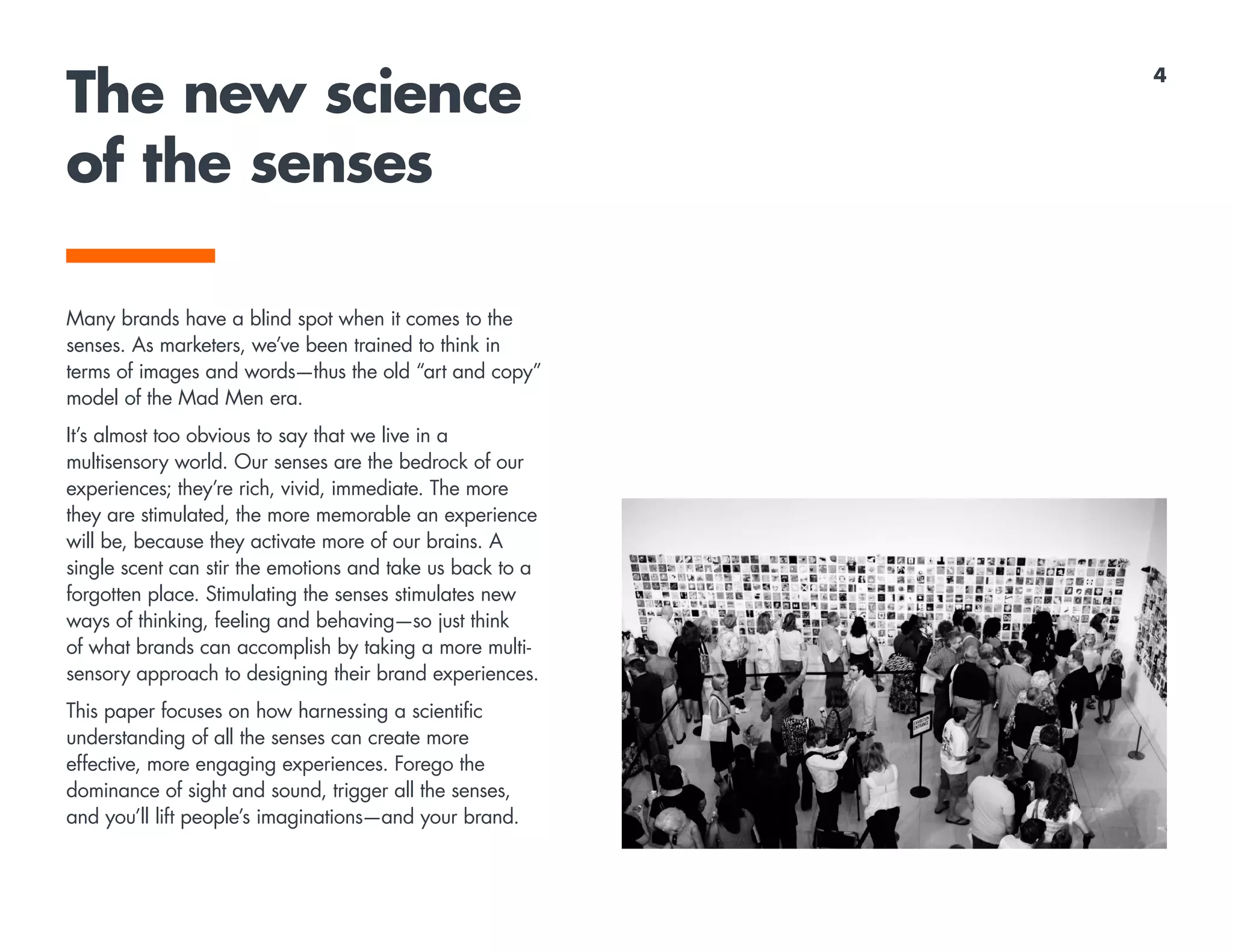 The new science
of the senses
Many brands have a blind spot when it comes to the
senses. As marketers, we’ve been trained to think in
terms of images and words—thus the old “art and copy”
model of the Mad Men era.
It’s almost too obvious to say that we live in a
multisensory world. Our senses are the bedrock of our
experiences; they’re rich, vivid, immediate. The more
they are stimulated, the more memorable an experience
will be, because they activate more of our brains. A
single scent can stir the emotions and take us back to a
forgotten place. Stimulating the senses stimulates new
ways of thinking, feeling and behaving—so just think
of what brands can accomplish by taking a more multi-
sensory approach to designing their brand experiences.
This paper focuses on how harnessing a scientific
understanding of all the senses can create more
effective, more engaging experiences. Forego the
dominance of sight and sound, trigger all the senses,
and you’ll lift people’s imaginations—and your brand.
4
 