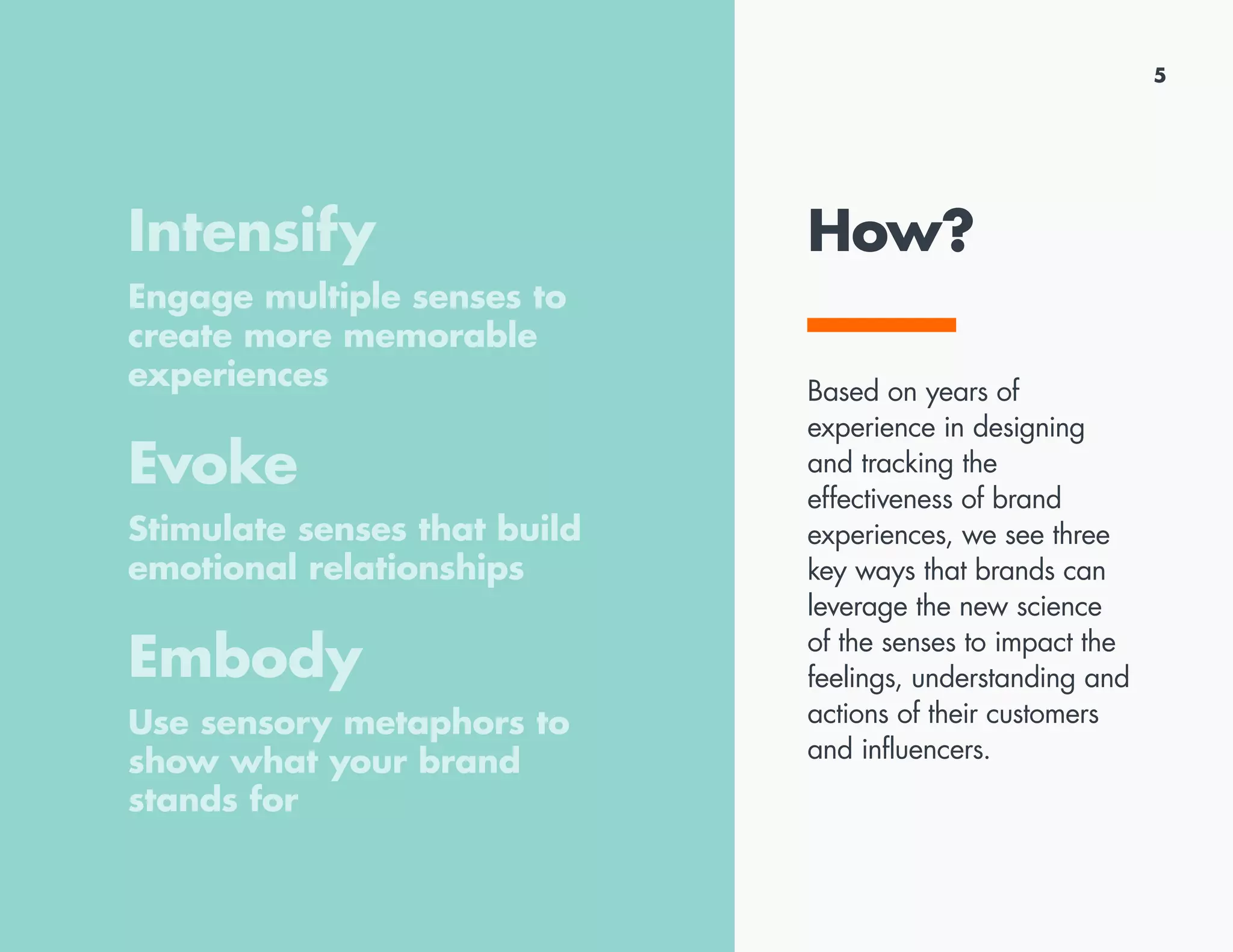 How?
Based on years of
experience in designing
and tracking the
effectiveness of brand
experiences, we see three
key ways that brands can
leverage the new science
of the senses to impact the
feelings, understanding and
actions of their customers
and influencers.
5
Intensify
Engage multiple senses to
create more memorable
experiences
Evoke
Stimulate senses that build
emotional relationships
Embody
Use sensory metaphors to
show what your brand
stands for
 