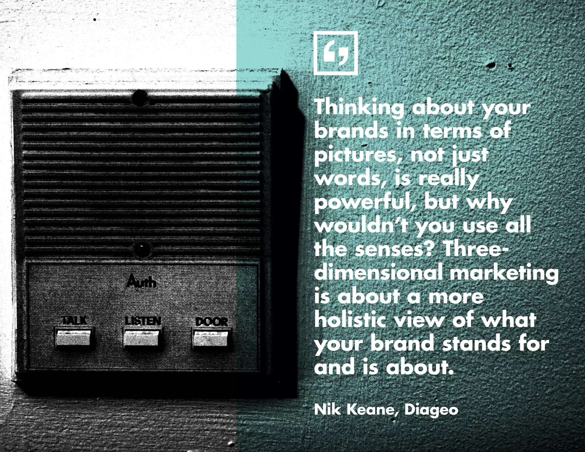 6
Thinking about your
brands in terms of
pictures, not just
words, is really
powerful, but why
wouldn’t you use all
the senses? Three-
dimensional marketing
is about a more
holistic view of what
your brand stands for
and is about.
Nik Keane, Diageo
 